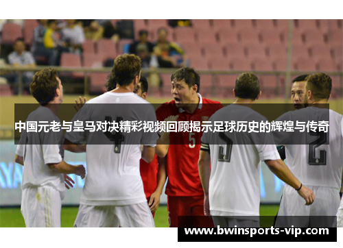 中国元老与皇马对决精彩视频回顾揭示足球历史的辉煌与传奇